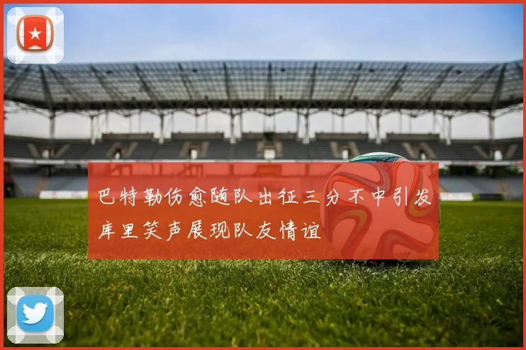 巴特勒伤愈随队出征三分不中引发库里笑声展现队友情谊
