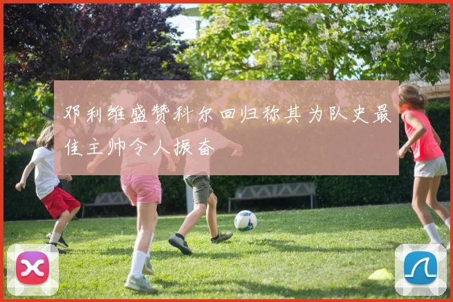 邓利维盛赞科尔回归称其为队史最佳主帅令人振奋