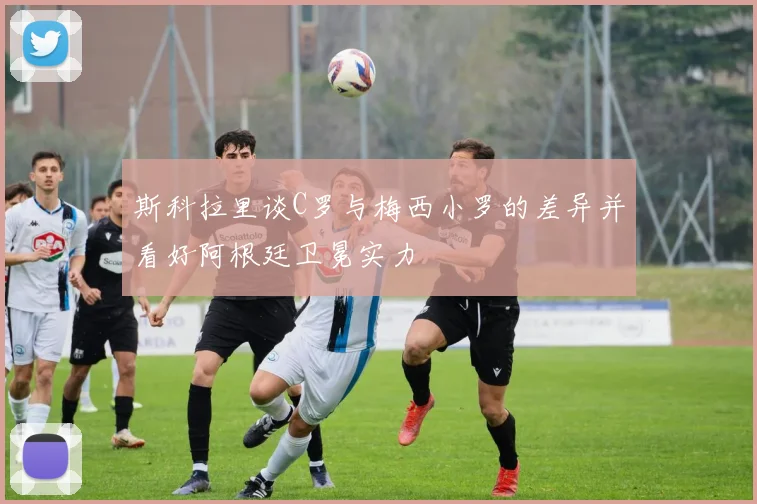 斯科拉里谈C罗与梅西小罗的差异并看好阿根廷卫冕实力