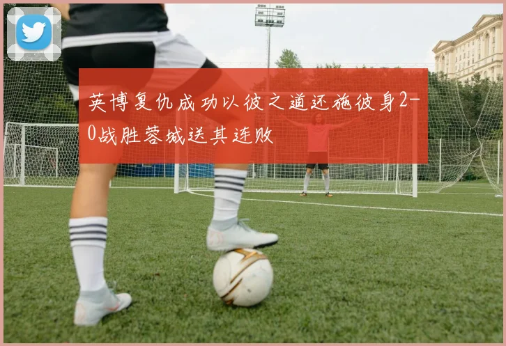 英博复仇成功以彼之道还施彼身2-0战胜蓉城送其连败