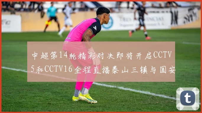 中超第14轮精彩对决即将开启CCTV5和CCTV16全程直播泰山三镇与国安河南之战