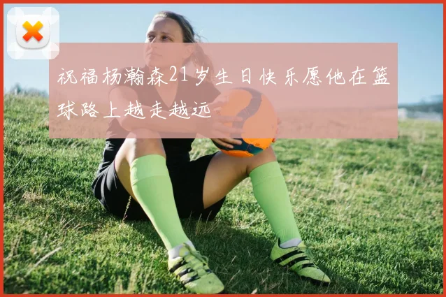 祝福杨瀚森21岁生日快乐愿他在篮球路上越走越远