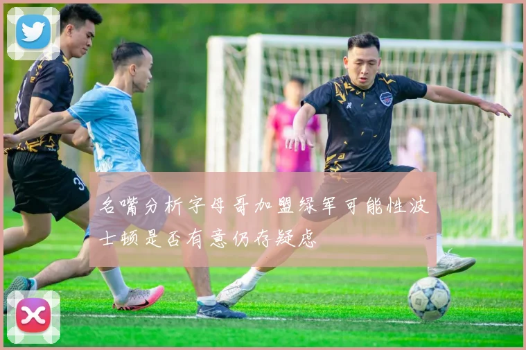 名嘴分析字母哥加盟绿军可能性波士顿是否有意仍存疑虑
