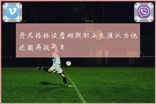 丹尼格林谈詹姆斯职业生涯认为他还能再战两年