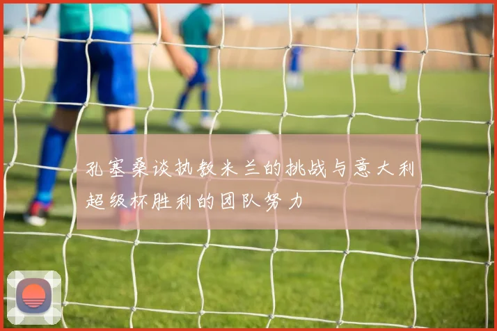 孔塞桑谈执教米兰的挑战与意大利超级杯胜利的团队努力