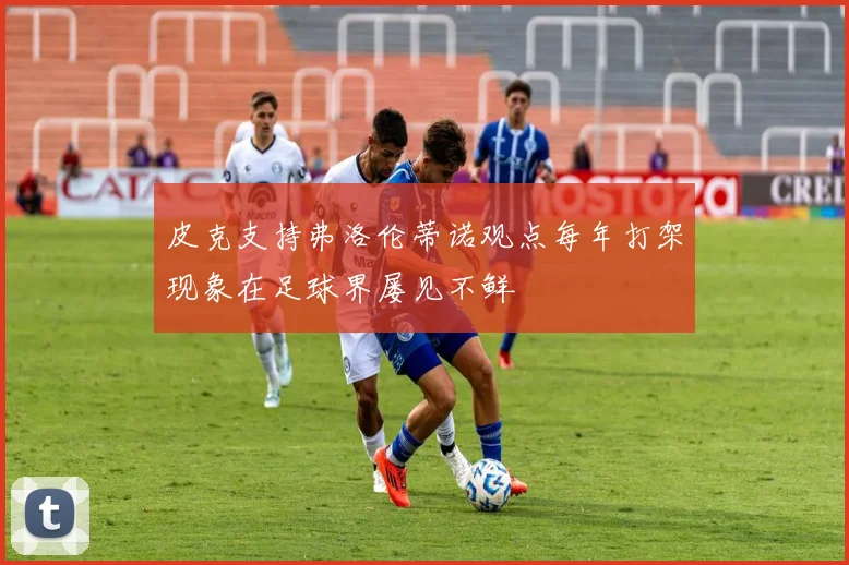 皮克支持弗洛伦蒂诺观点每年打架现象在足球界屡见不鲜